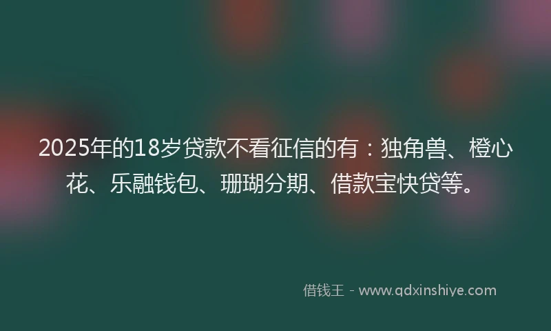 2025年的18岁贷款不看征信的有：独角兽、橙心花、乐融钱包、珊瑚分期、借款宝快贷等。