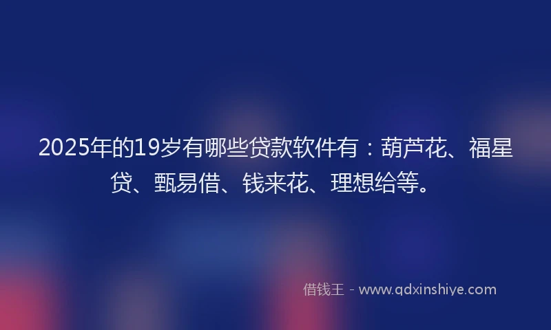 2025年的19岁有哪些贷款软件有：葫芦花、福星贷、甄易借、钱来花、理想给等。