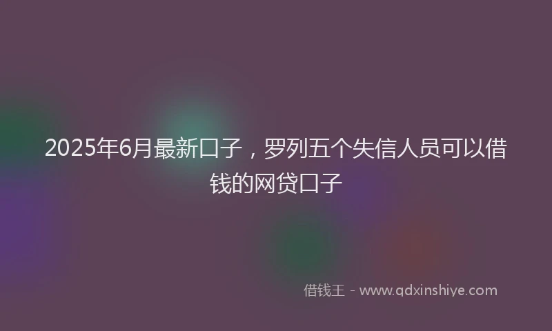 2025年6月最新口子，罗列五个失信人员可以借钱的网贷口子