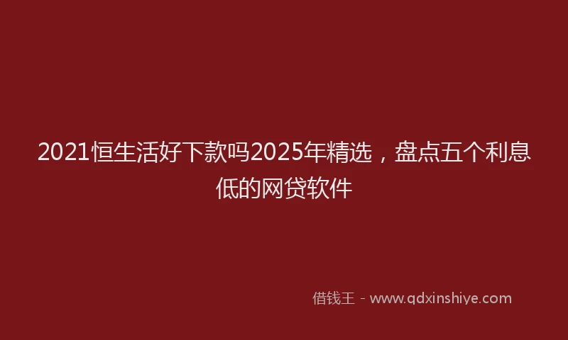 2021恒生活好下款吗2025年精选，盘点五个利息低的网贷软件