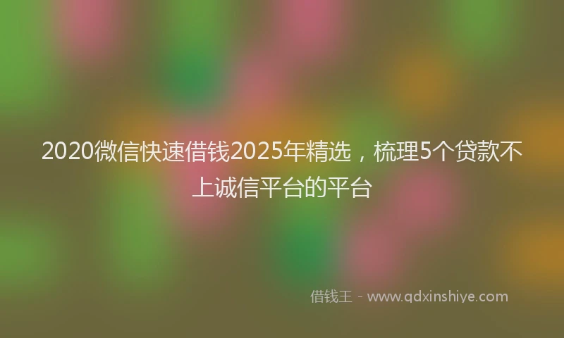2020微信快速借钱2025年精选，梳理5个贷款不上诚信平台的平台