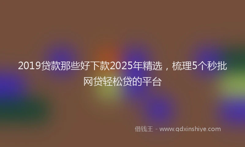 2019贷款那些好下款2025年精选，梳理5个秒批网贷轻松贷的平台