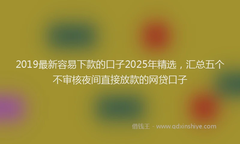 2019最新容易下款的口子2025年精选，汇总五个不审核夜间直接放款的网贷口子