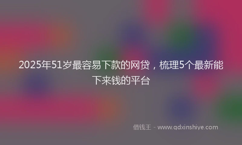 2025年51岁最容易下款的网贷，梳理5个最新能下来钱的平台