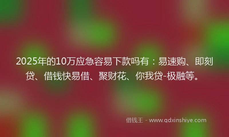 2025年的10万应急容易下款吗有：易速购、即刻贷、借钱快易借、聚财花、你我贷-极融等。