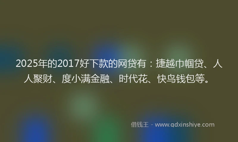 2025年的2017好下款的网贷有：捷越巾帼贷、人人聚财、度小满金融、时代花、快鸟钱包等。