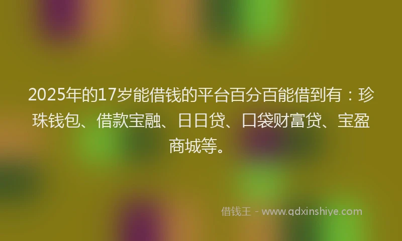 2025年的17岁能借钱的平台百分百能借到有:珍珠钱包、借款宝融、日日贷、口袋财富贷、宝盈商城等。