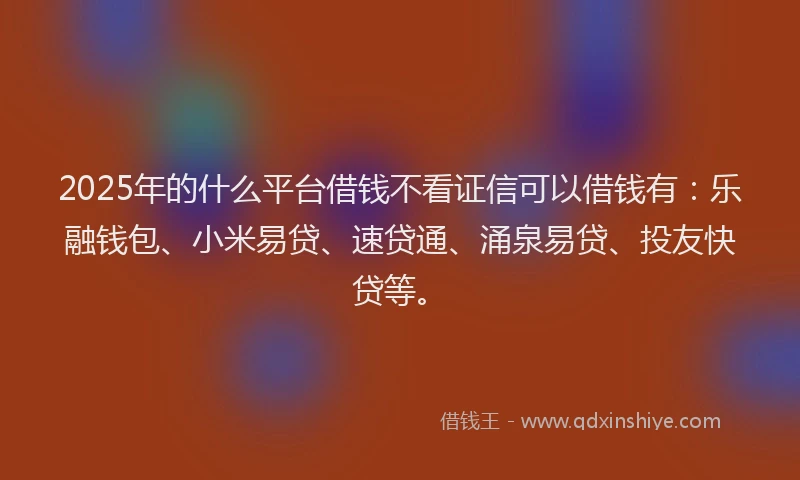 2025年的什么平台借钱不看证信可以借钱有：乐融钱包、小米易贷、速贷通、涌泉易贷、投友快贷等。