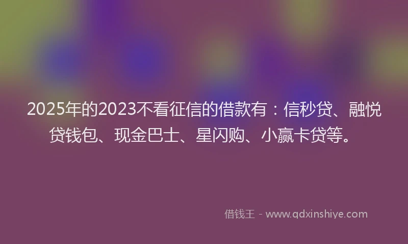 2025年的2023不看征信的借款有：信秒贷、融悦贷钱包、现金巴士、星闪购、小赢卡贷等。