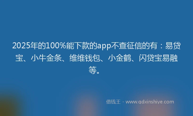 2025年的100%能下款的app不查征信的有：易贷宝、小牛金条、维维钱包、小金鹤、闪贷宝易融等。