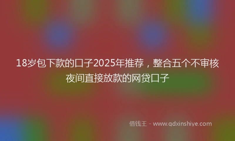 18岁包下款的口子2025年推荐，整合五个不审核夜间直接放款的网贷口子