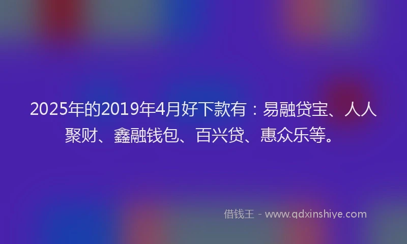 2025年的2019年4月好下款有：易融贷宝、人人聚财、鑫融钱包、百兴贷、惠众乐等。
