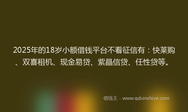 2025年的18岁小额借钱平台不看征信有：快莱购、双喜租机、现金易贷、紫晶信贷、任性贷等。