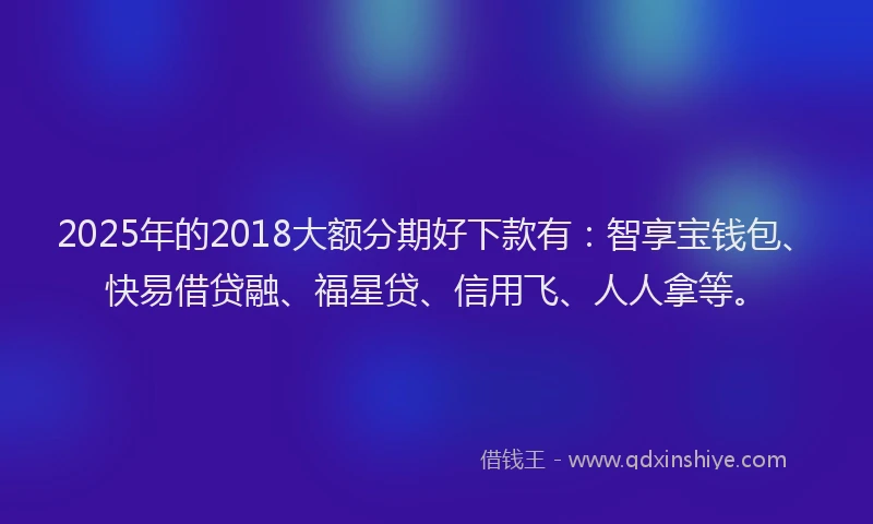 2025年的2018大额分期好下款有：智享宝钱包、快易借贷融、福星贷、信用飞、人人拿等。