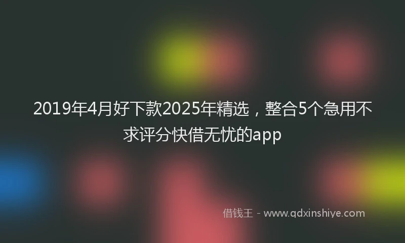2019年4月好下款2025年精选，整合5个急用不求评分快借无忧的app
