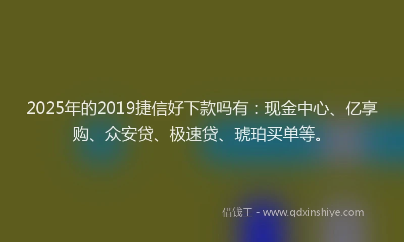 2025年的2019捷信好下款吗有：现金中心、亿享购、众安贷、极速贷、琥珀买单等。
