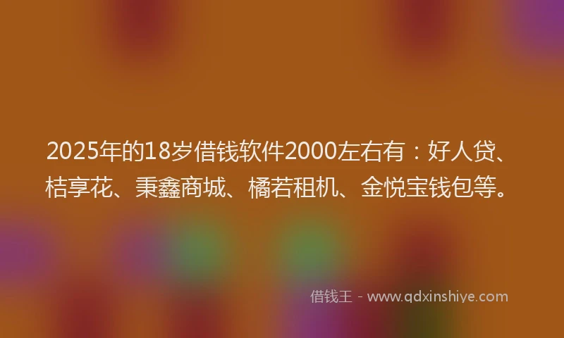 2025年的18岁借钱软件2000左右有：好人贷、桔享花、秉鑫商城、橘若租机、金悦宝钱包等。