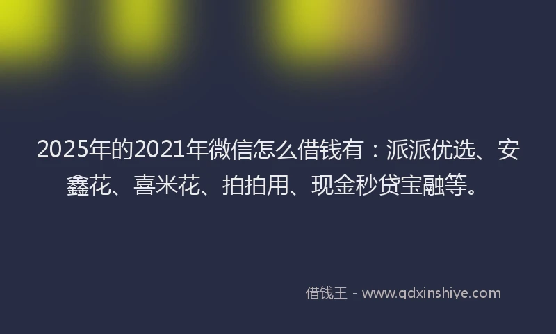 2025年的2021年微信怎么借钱有：派派优选、安鑫花、喜米花、拍拍用、现金秒贷宝融等。