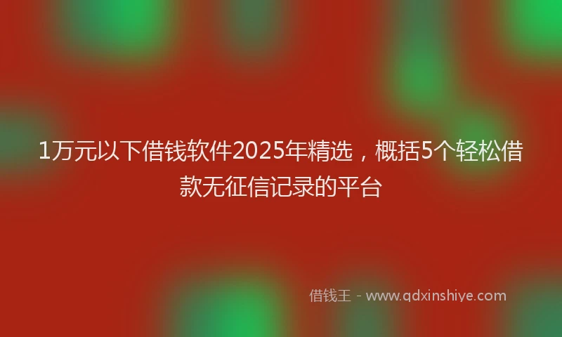 1万元以下借钱软件2025年精选，概括5个轻松借款无征信记录的平台