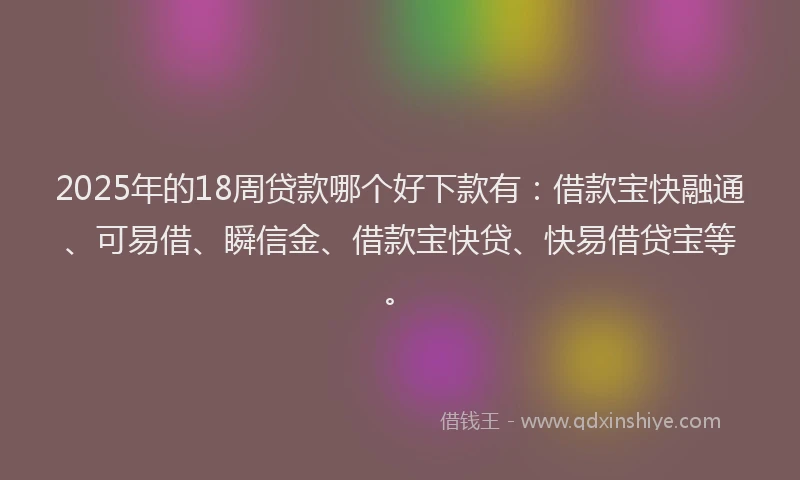 2025年的18周贷款哪个好下款有：借款宝快融通、可易借、瞬信金、借款宝快贷、快易借贷宝等。