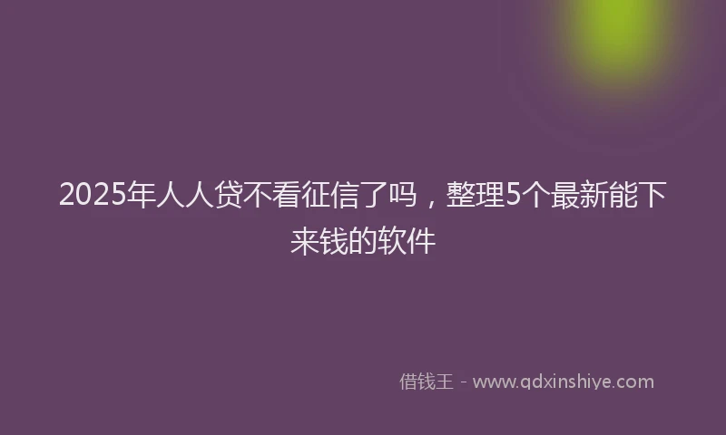 2025年人人贷不看征信了吗，整理5个最新能下来钱的软件