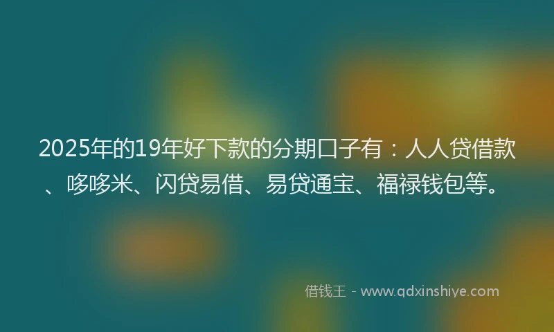 2025年的19年好下款的分期口子有：人人贷借款、哆哆米、闪贷易借、易贷通宝、福禄钱包等。