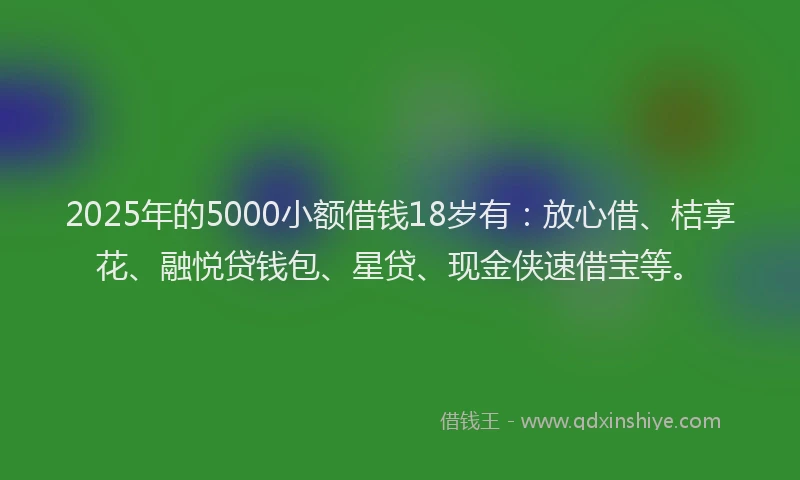 2025年的5000小额借钱18岁有：放心借、桔享花、融悦贷钱包、星贷、现金侠速借宝等。