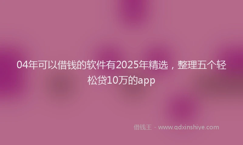 04年可以借钱的软件有2025年精选，整理五个轻松贷10万的app