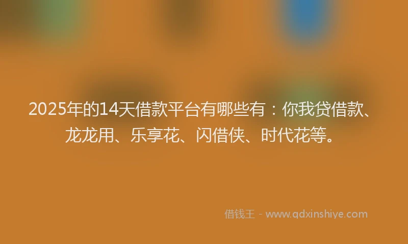 2025年的14天借款平台有哪些有：你我贷借款、龙龙用、乐享花、闪借侠、时代花等。