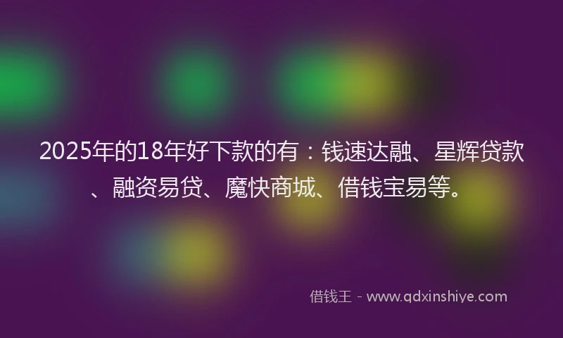 2025年的18年好下款的有：钱速达融、星辉贷款、融资易贷、魔快商城、借钱宝易等。