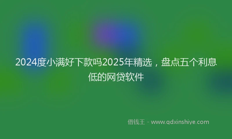2024度小满好下款吗2025年精选，盘点五个利息低的网贷软件