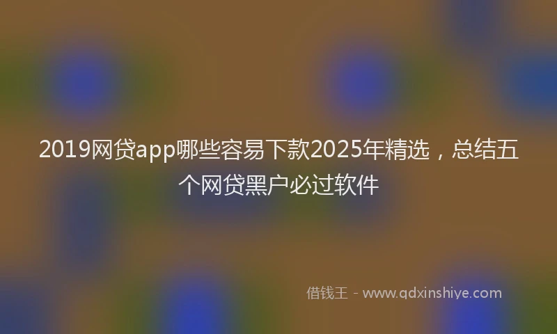 2019网贷app哪些容易下款2025年精选，总结五个网贷黑户必过软件