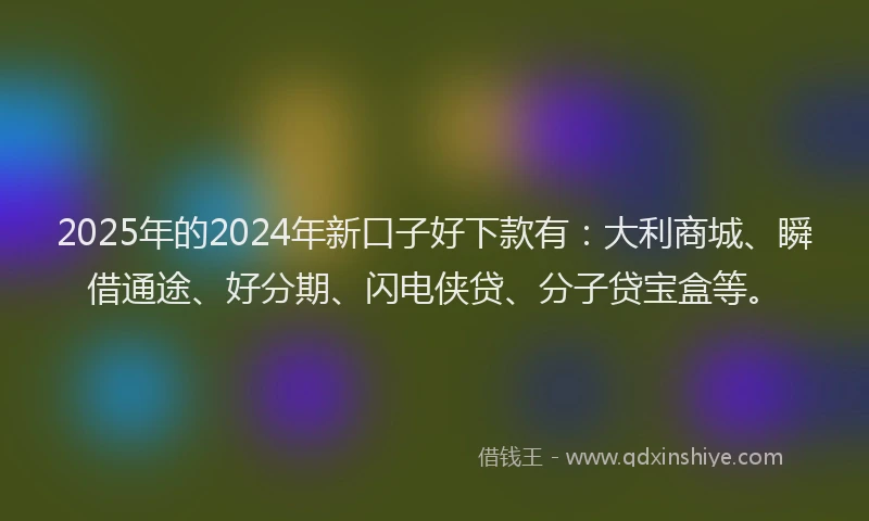 2025年的2024年新口子好下款有：大利商城、瞬借通途、好分期、闪电侠贷、分子贷宝盒等。