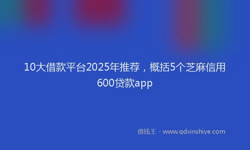 10大借款平台2025年推荐，概括5个芝麻信用600贷款app