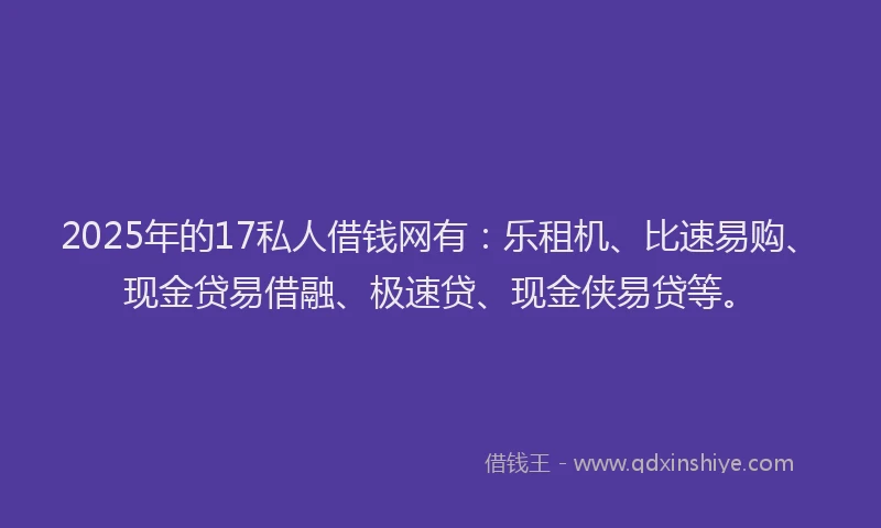 2025年的17私人借钱网有：乐租机、比速易购、现金贷易借融、极速贷、现金侠易贷等。
