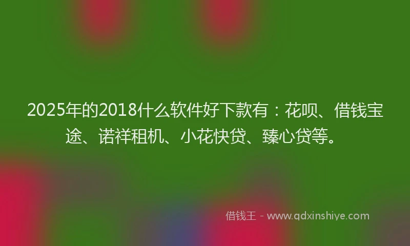 2025年的2018什么软件好下款有：花呗、借钱宝途、诺祥租机、小花快贷、臻心贷等。