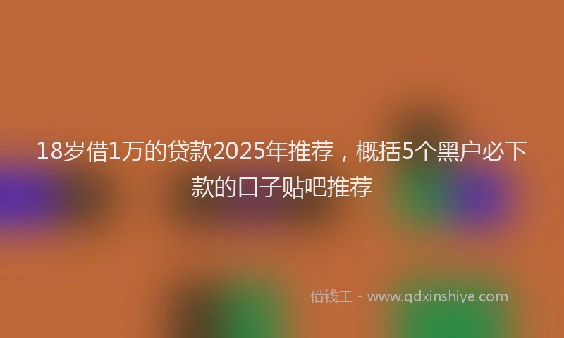 18岁借1万的贷款2025年推荐，概括5个黑户必下款的口子贴吧推荐