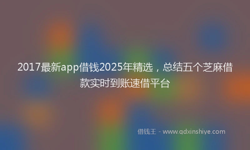 2017最新app借钱2025年精选，总结五个芝麻借款实时到账速借平台