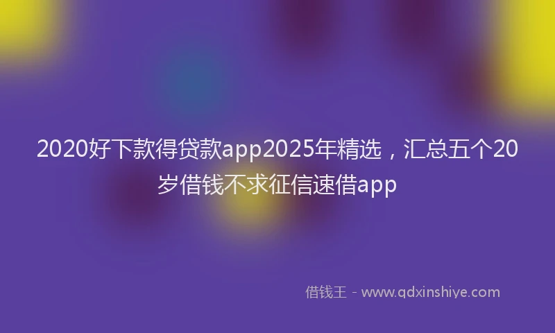 2020好下款得贷款app2025年精选，汇总五个20岁借钱不求征信速借app