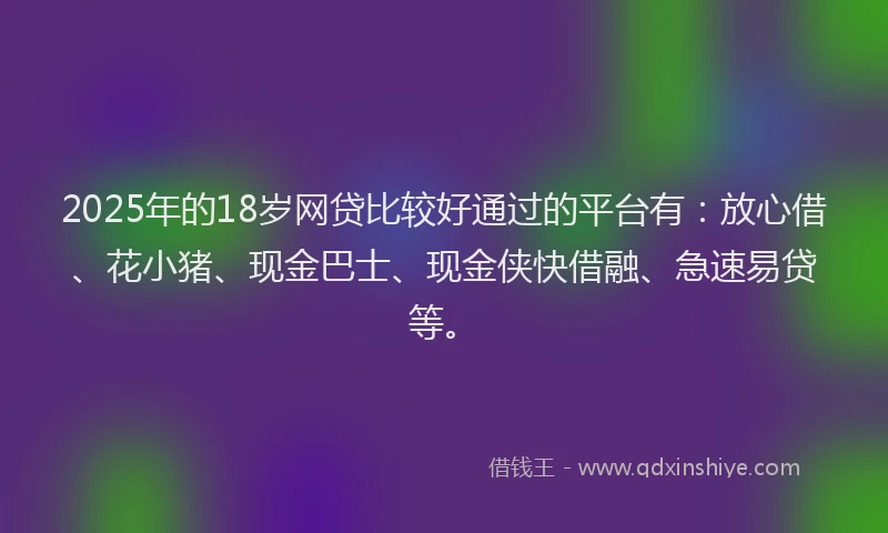 2025年的18岁网贷比较好通过的平台有：放心借、花小猪、现金巴士、现金侠快借融、急速易贷等。