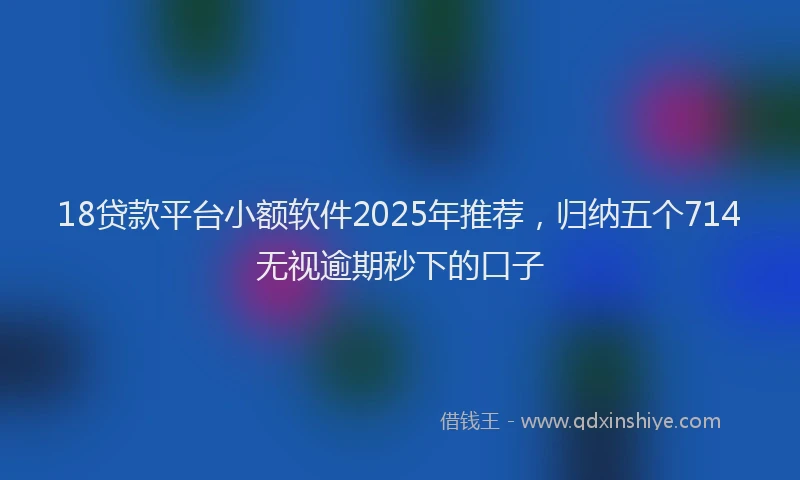 18贷款平台小额软件2025年推荐，归纳五个714无视逾期秒下的口子