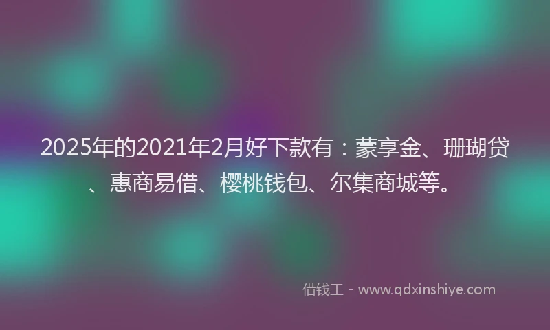 2025年的2021年2月好下款有：蒙享金、珊瑚贷、惠商易借、樱桃钱包、尔集商城等。