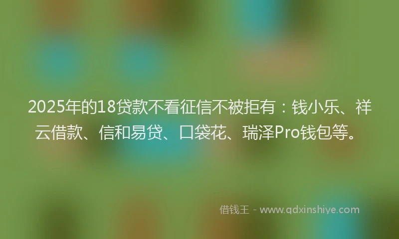 2025年的18贷款不看征信不被拒有：钱小乐、祥云借款、信和易贷、口袋花、瑞泽Pro钱包等。