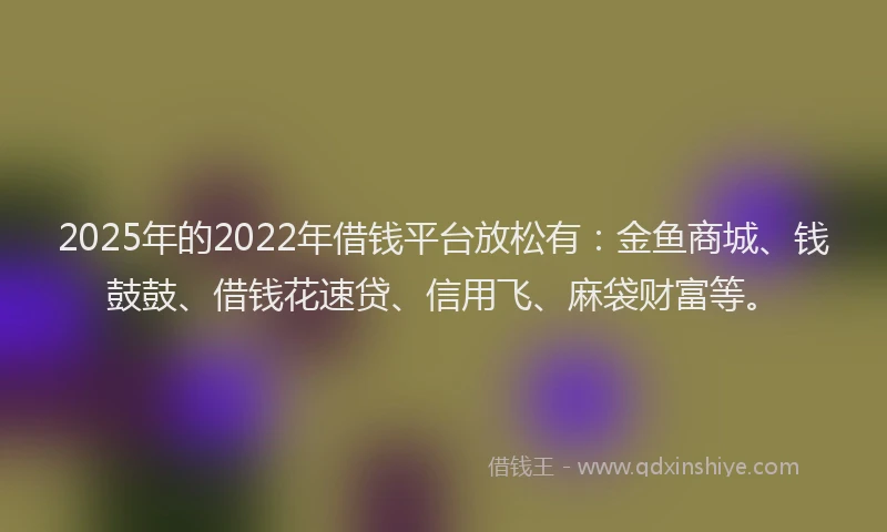 2025年的2022年借钱平台放松有：金鱼商城、钱鼓鼓、借钱花速贷、信用飞、麻袋财富等。