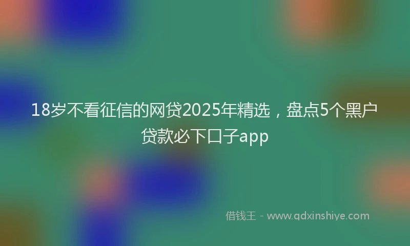 18岁不看征信的网贷2025年精选，盘点5个黑户贷款必下口子app