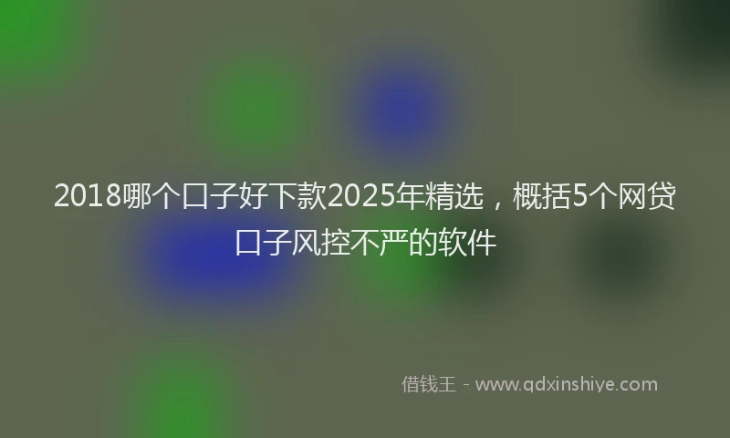 2018哪个口子好下款2025年精选，概括5个网贷口子风控不严的软件