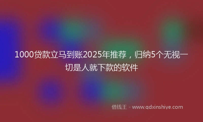 1000贷款立马到账2025年推荐，归纳5个无视一切是人就下款的软件