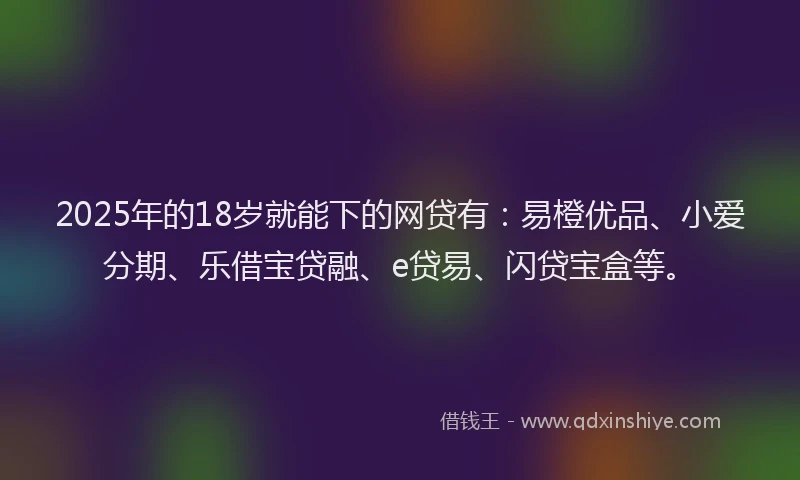 2025年的18岁就能下的网贷有：易橙优品、小爱分期、乐借宝贷融、e贷易、闪贷宝盒等。