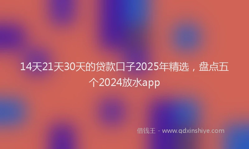 14天21天30天的贷款口子2025年精选，盘点五个2024放水app