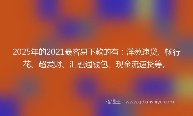 2025年的2021最容易下款的有：洋葱速贷、畅行花、超爱财、汇融通钱包、现金流速贷等。